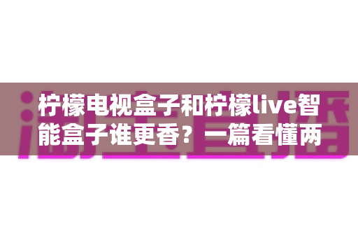 柠檬电视盒子和柠檬live智能盒子谁更香？一篇看懂两款电视盒子的深度对比与选购指南