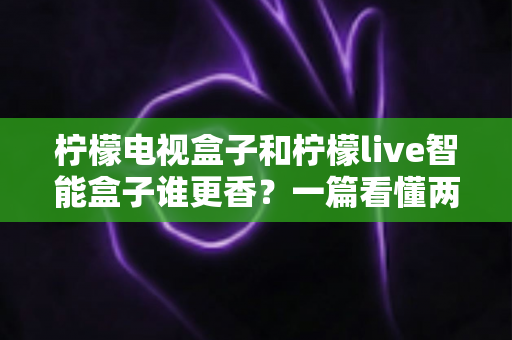 柠檬电视盒子和柠檬live智能盒子谁更香？一篇看懂两款电视盒子的深度对比与选购指南