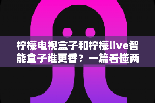 柠檬电视盒子和柠檬live智能盒子谁更香？一篇看懂两款电视盒子的深度对比与选购指南