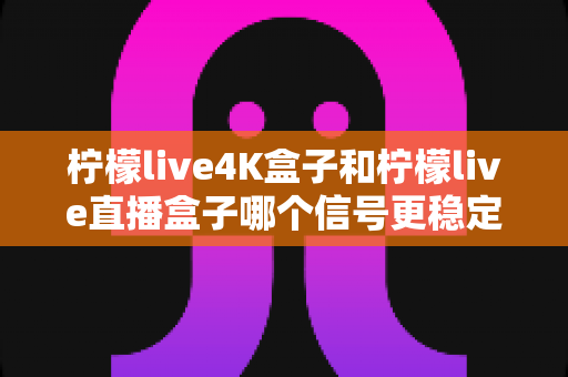 柠檬live4K盒子和柠檬live直播盒子哪个信号更稳定？全面对比测评帮你选对不踩坑