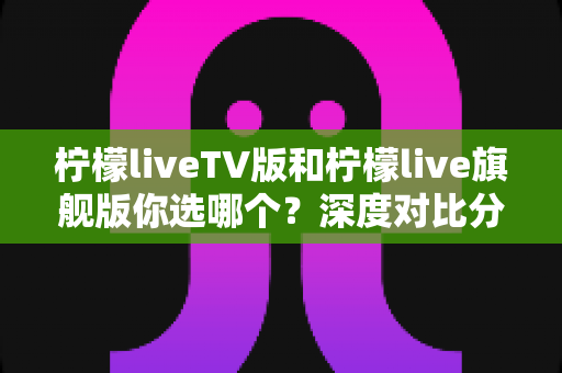 柠檬liveTV版和柠檬live旗舰版你选哪个？深度对比分析助你做出最佳选择