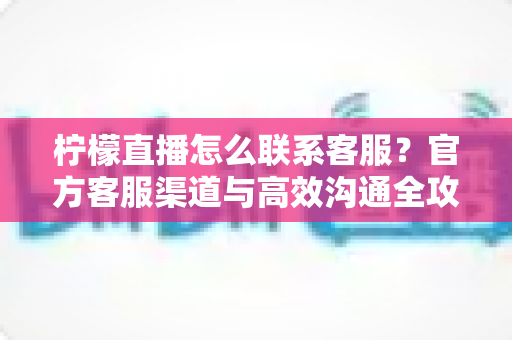 柠檬直播怎么联系客服？官方客服渠道与高效沟通全攻略