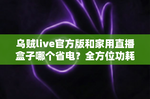 乌贼live官方版和家用直播盒子哪个省电?全方位功耗对比与省电选择深度指南 乌贼live官方版和家用直播盒子哪个省电?全方位功耗对比与省电选择深度指南