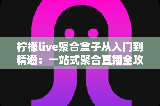柠檬live聚合盒子从入门到精通：一站式聚合直播全攻略，新手也能快速进阶直播高手