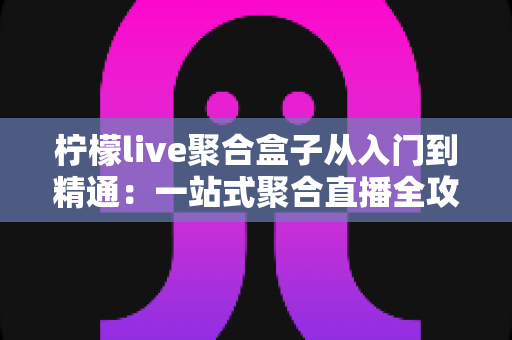 柠檬live聚合盒子从入门到精通：一站式聚合直播全攻略，新手也能快速进阶直播高手