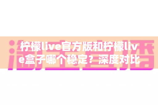 柠檬live官方版和柠檬live盒子哪个稳定？深度对比评测与实用选择指南