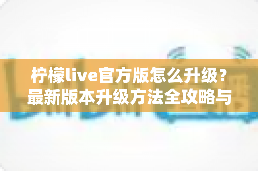 柠檬live官方版怎么升级？最新版本升级方法全攻略与常见问题一网打尽