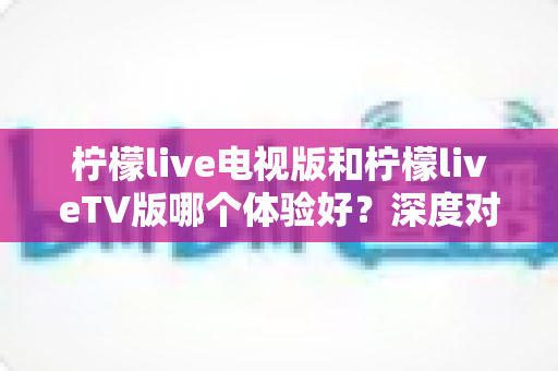柠檬live电视版和柠檬liveTV版哪个体验好?深度对比分析与实用选择指南 柠檬live电视版和柠檬liveTV版哪个体验好?深度对比分析与实用选择指南