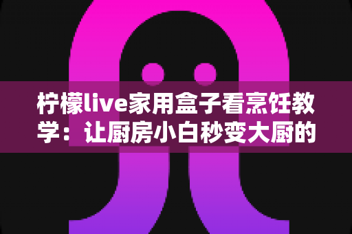 柠檬live家用盒子看烹饪教学：让厨房小白秒变大厨的居家学习新方式