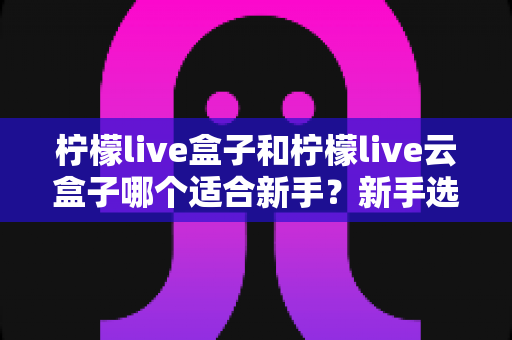 柠檬live盒子和柠檬live云盒子哪个适合新手?新手选购避坑全攻略与深度对比 柠檬live盒子和柠檬live云盒子哪个适合新手?新手选购避坑全攻略与深度对比