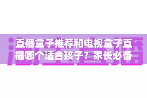 直播盒子推荐和电视盒子直播哪个适合孩子？家长必备的选购指南与深度对比分析