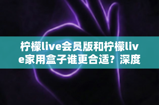 柠檬live会员版和柠檬live家用盒子谁更合适？深度对比分析助你轻松做决定