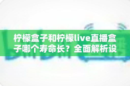柠檬盒子和柠檬live直播盒子哪个寿命长?全面解析设备耐用性与延长寿命的实用指南 柠檬盒子和柠檬live直播盒子哪个寿命长?全面解析设备耐用性与延长寿命的实用指南