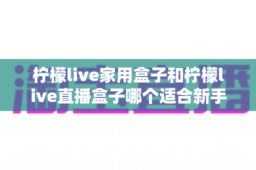 柠檬live家用盒子和柠檬live直播盒子哪个适合新手？——新手选购全攻略与深度对比解析