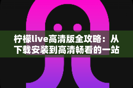 柠檬live高清版全攻略:从下载安装到高清畅看的一站式实用指南 柠檬live高清版全攻略:从下载安装到高清畅看的一站式实用指南