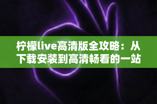 柠檬live高清版全攻略：从下载安装到高清畅看的一站式实用指南