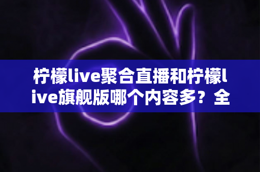 柠檬live聚合直播和柠檬live旗舰版哪个内容多？全面对比解析助你选出更适合的版本