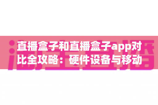 直播盒子和直播盒子app对比全攻略：硬件设备与移动应用深度解析，帮你找到最适合自己的观看方案