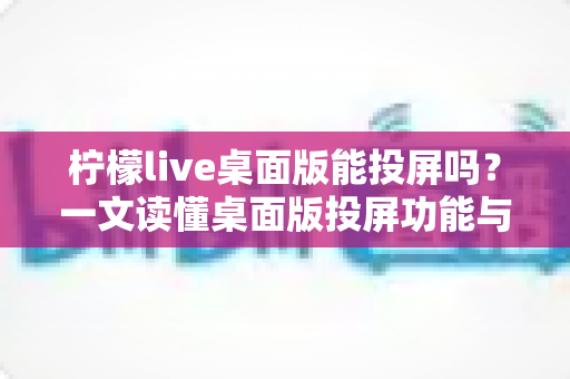 柠檬live桌面版能投屏吗？一文读懂桌面版投屏功能与实操方法