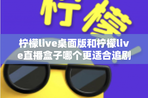 柠檬live桌面版和柠檬live直播盒子哪个更适合追剧？全面对比帮你找到最佳追剧方案