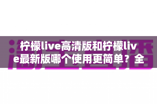 柠檬live高清版和柠檬live最新版哪个使用更简单?全面对比评测与新手选择指南 柠檬live高清版和柠檬live最新版哪个使用更简单?全面对比评测与新手选择指南
