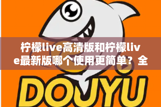 柠檬live高清版和柠檬live最新版哪个使用更简单?全面对比评测与新手选择指南 柠檬live高清版和柠檬live最新版哪个使用更简单?全面对比评测与新手选择指南
