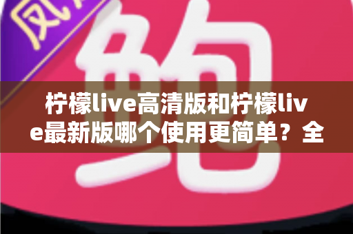 柠檬live高清版和柠檬live最新版哪个使用更简单？全面对比评测与新手选择指南