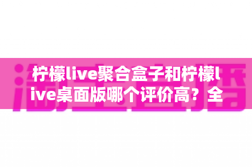 柠檬live聚合盒子和柠檬live桌面版哪个评价高?全方位对比测评与选购指南帮你一次搞懂 柠檬live聚合盒子和柠檬live桌面版哪个评价高?全方位对比测评与选购指南帮你一次搞懂