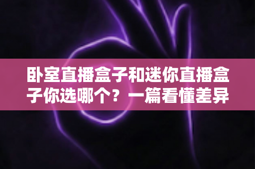 卧室直播盒子和迷你直播盒子你选哪个?一篇看懂差异的全方位选购指南 卧室直播盒子和迷你直播盒子你选哪个?一篇看懂差异的全方位选购指南