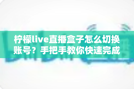 柠檬live直播盒子怎么切换账号?手把手教你快速完成账号切换的完整指南 柠檬live直播盒子怎么切换账号?手把手教你快速完成账号切换的完整指南