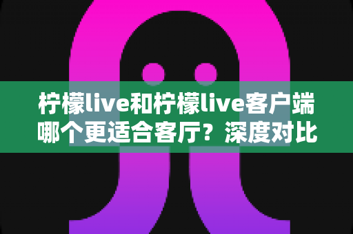 柠檬live和柠檬live客户端哪个更适合客厅?深度对比助你打造理想家庭观影体验 柠檬live和柠檬live客户端哪个更适合客厅?深度对比助你打造理想家庭观影体验