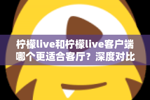 柠檬live和柠檬live客户端哪个更适合客厅?深度对比助你打造理想家庭观影体验 柠檬live和柠檬live客户端哪个更适合客厅?深度对比助你打造理想家庭观影体验