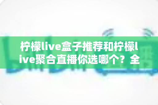 柠檬live盒子推荐和柠檬live聚合直播你选哪个?全方位深度对比助你找到最佳观拍方案 柠檬live盒子推荐和柠檬live聚合直播你选哪个?全方位深度对比助你找到最佳观拍方案