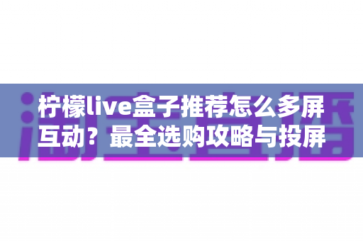 柠檬live盒子推荐怎么多屏互动?最全选购攻略与投屏操作教程一次看懂 柠檬live盒子推荐怎么多屏互动?最全选购攻略与投屏操作教程一次看懂