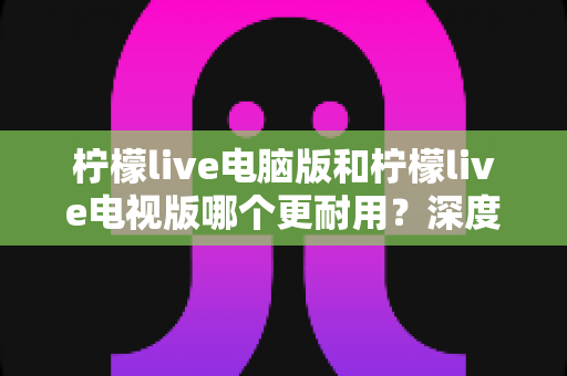 柠檬live电脑版和柠檬live电视版哪个更耐用？深度对比分析帮你选对版本