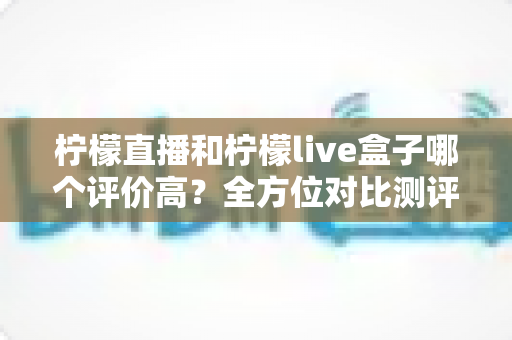 柠檬直播和柠檬live盒子哪个评价高？全方位对比测评助你轻松选对直播平台