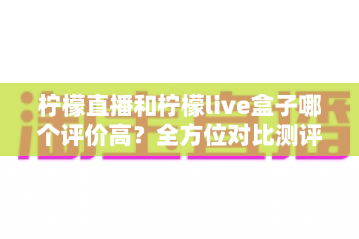 柠檬直播和柠檬live盒子哪个评价高？全方位对比测评助你轻松选对直播平台