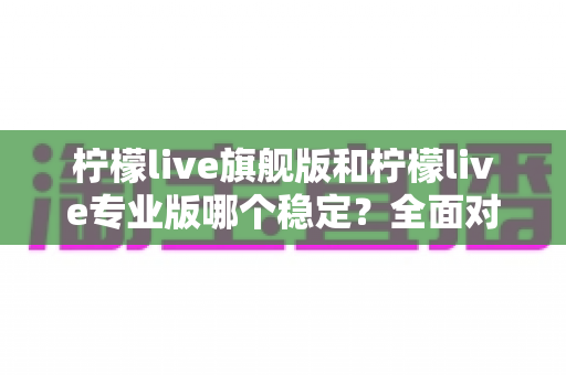 柠檬live旗舰版和柠檬live专业版哪个稳定？全面对比分析与选购指南助你做出明智选择