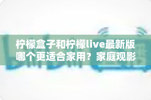 柠檬盒子和柠檬live最新版哪个更适合家用?家庭观影软件深度对比与选购全指南 柠檬盒子和柠檬live最新版哪个更适合家用?家庭观影软件深度对比与选购全指南