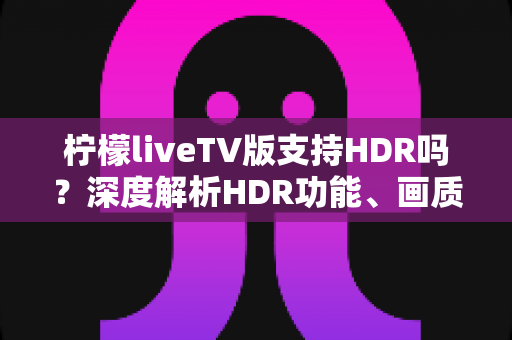 柠檬liveTV版支持HDR吗？深度解析HDR功能、画质表现与观看体验优化全指南
