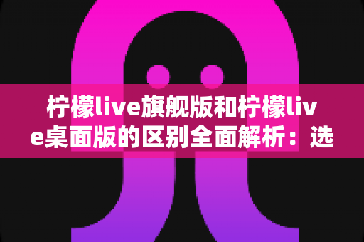 柠檬live旗舰版和柠檬live桌面版的区别全面解析:选对版本让直播效率翻倍 柠檬live旗舰版和柠檬live桌面版的区别全面解析:选对版本让直播效率翻倍