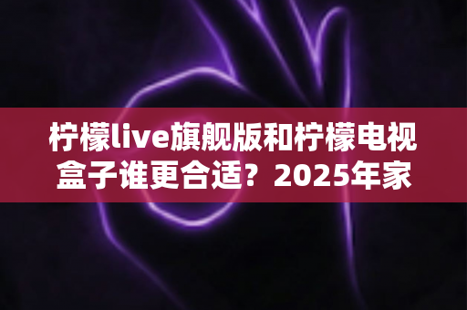 柠檬live旗舰版和柠檬电视盒子谁更合适?2025年家庭观影设备深度对比与选购指南 柠檬live旗舰版和柠檬电视盒子谁更合适?2025年家庭观影设备深度对比与选购指南