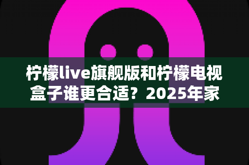 柠檬live旗舰版和柠檬电视盒子谁更合适?2025年家庭观影设备深度对比与选购指南 柠檬live旗舰版和柠檬电视盒子谁更合适?2025年家庭观影设备深度对比与选购指南