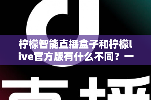 柠檬智能直播盒子和柠檬live官方版有什么不同？一文读懂两者核心区别与选购指南