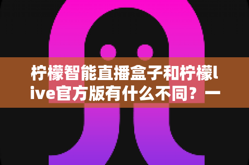 柠檬智能直播盒子和柠檬live官方版有什么不同？一文读懂两者核心区别与选购指南