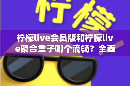 柠檬live会员版和柠檬live聚合盒子哪个流畅？全面解析两大版本的流畅度差异与选择建议