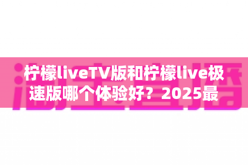 柠檬liveTV版和柠檬live极速版哪个体验好?2025最新深度对比评测与选购全指南 柠檬liveTV版和柠檬live极速版哪个体验好?2025最新深度对比评测与选购全指南