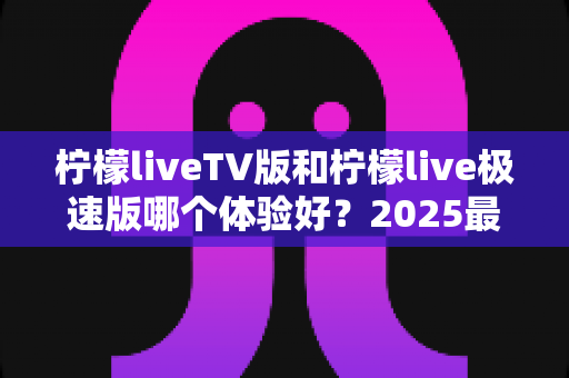 柠檬liveTV版和柠檬live极速版哪个体验好?2025最新深度对比评测与选购全指南 柠檬liveTV版和柠檬live极速版哪个体验好?2025最新深度对比评测与选购全指南