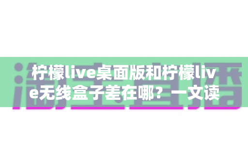 柠檬live桌面版和柠檬live无线盒子差在哪？一文读懂两者核心区别与选购指南