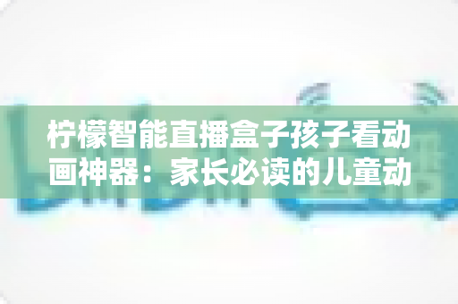 柠檬智能直播盒子孩子看动画神器：家长必读的儿童动画观影设备全面解析与选购指南